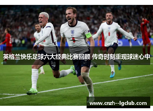 英格兰快乐足球六大经典比赛回顾 传奇时刻重现球迷心中