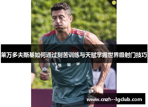 莱万多夫斯基如何通过刻苦训练与天赋掌握世界级射门技巧 莱万多夫斯基如何通过刻苦训练与天赋掌握世界级射门技巧