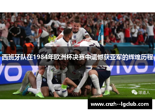西班牙队在1984年欧洲杯决赛中遗憾获亚军的辉煌历程 西班牙队在1984年欧洲杯决赛中遗憾获亚军的辉煌历程