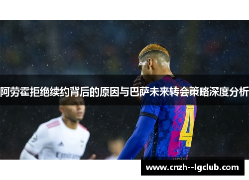 阿劳霍拒绝续约背后的原因与巴萨未来转会策略深度分析 阿劳霍拒绝续约背后的原因与巴萨未来转会策略深度分析