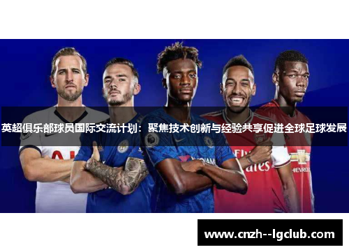 英超俱乐部球员国际交流计划：聚焦技术创新与经验共享促进全球足球发展