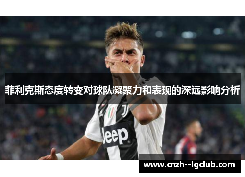 菲利克斯态度转变对球队凝聚力和表现的深远影响分析