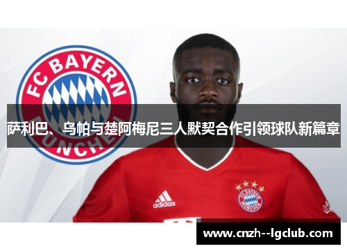 萨利巴、乌帕与楚阿梅尼三人默契合作引领球队新篇章 萨利巴、乌帕与楚阿梅尼三人默契合作引领球队新篇章