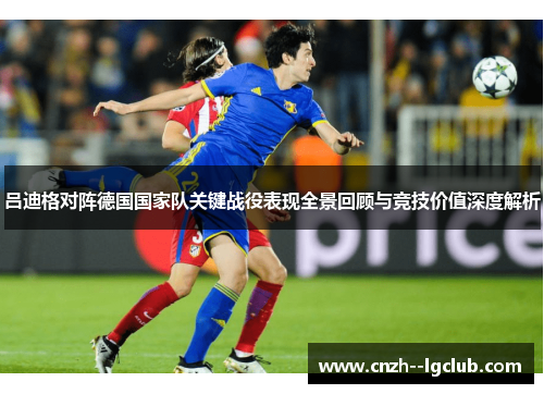 吕迪格对阵德国国家队关键战役表现全景回顾与竞技价值深度解析 吕迪格对阵德国国家队关键战役表现全景回顾与竞技价值深度解析