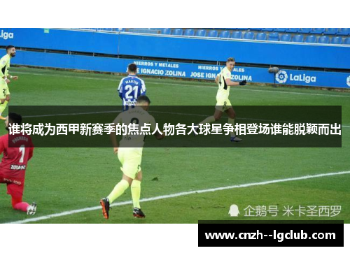 谁将成为西甲新赛季的焦点人物各大球星争相登场谁能脱颖而出 谁将成为西甲新赛季的焦点人物各大球星争相登场谁能脱颖而出