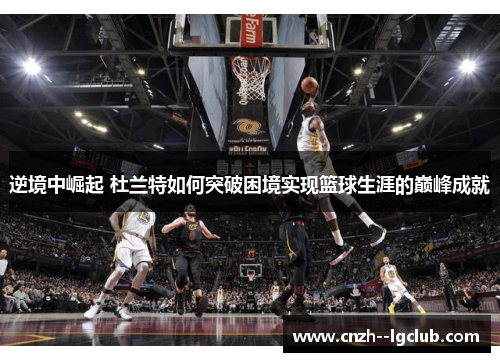 逆境中崛起 杜兰特如何突破困境实现篮球生涯的巅峰成就