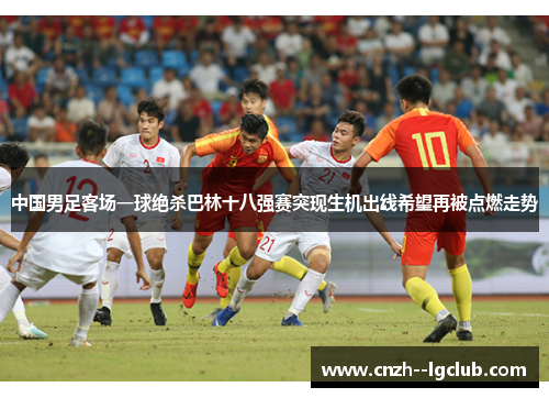中国男足客场一球绝杀巴林十八强赛突现生机出线希望再被点燃走势 中国男足客场一球绝杀巴林十八强赛突现生机出线希望再被点燃走势