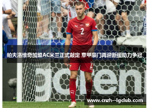 帕夫洛维奇加盟AC米兰正式敲定 意甲豪门再迎新援助力争冠 帕夫洛维奇加盟AC米兰正式敲定 意甲豪门再迎新援助力争冠