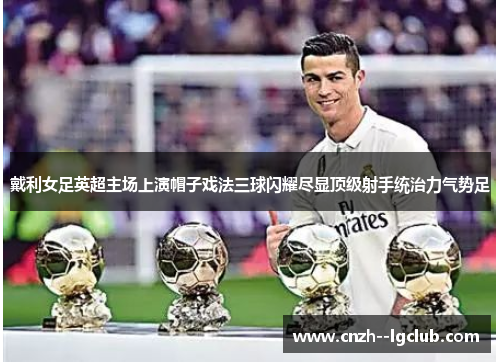 戴利女足英超主场上演帽子戏法三球闪耀尽显顶级射手统治力气势足 戴利女足英超主场上演帽子戏法三球闪耀尽显顶级射手统治力气势足