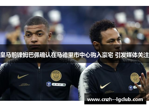 皇马前锋姆巴佩确认在马德里市中心购入豪宅 引发媒体关注 皇马前锋姆巴佩确认在马德里市中心购入豪宅 引发媒体关注