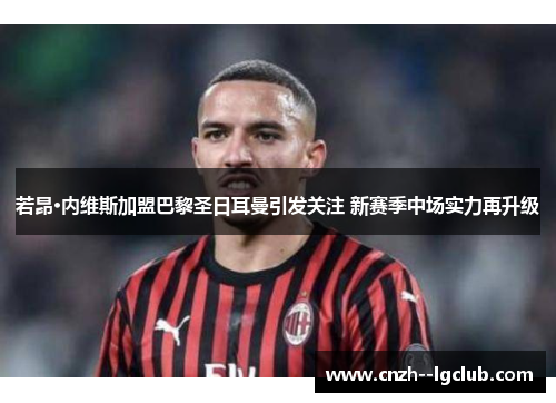 若昂·内维斯加盟巴黎圣日耳曼引发关注 新赛季中场实力再升级 若昂·内维斯加盟巴黎圣日耳曼引发关注 新赛季中场实力再升级